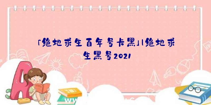 「绝地求生百年号卡黑」|绝地求生黑号2021